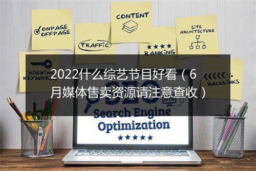 2022什么综艺节目好看(6月媒体售卖资源请注意查收)