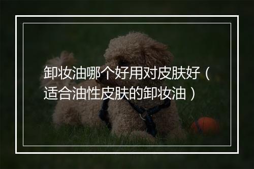 卸妆油哪个好用对皮肤好(适合油性皮肤的卸妆油)