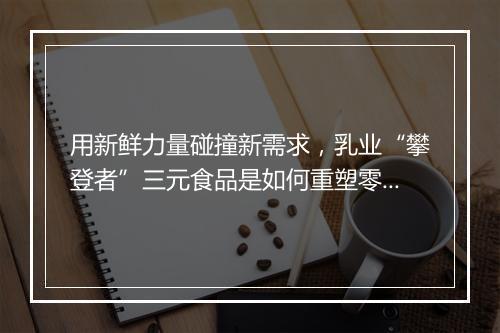 用新鲜力量碰撞新需求,乳业“攀登者”三元食品是如何重塑零售新生态的?
