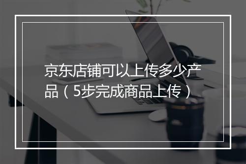 京东店铺可以上传多少产品(5步完成商品上传)