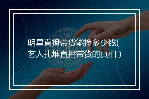 明星直播带货能挣多少钱(艺人扎堆直播带货的真相)