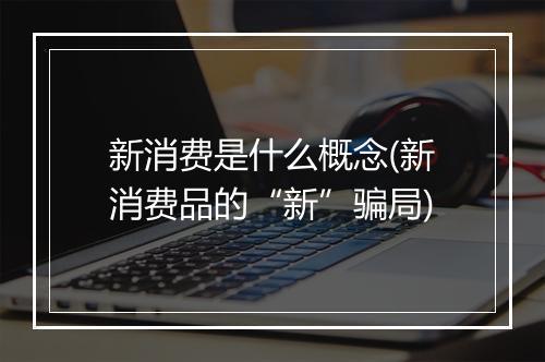 新消费是什么概念(新消费品的“新”骗局)
