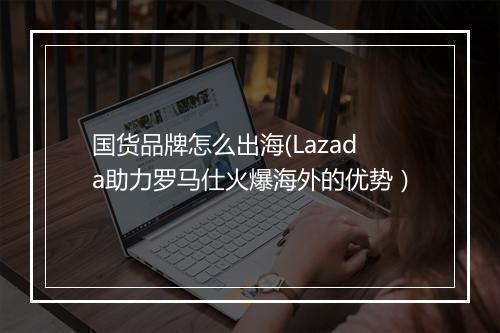 国货品牌怎么出海(Lazada助力罗马仕火爆海外的优势)