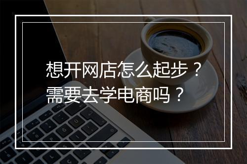 想开网店怎么起步?需要去学电商吗?