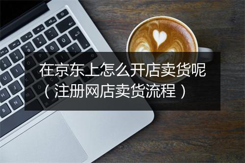 在京东上怎么开店卖货呢(注册网店卖货流程)