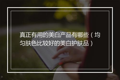 真正有用的美白产品有哪些(均匀肤色比较好的美白护肤品)