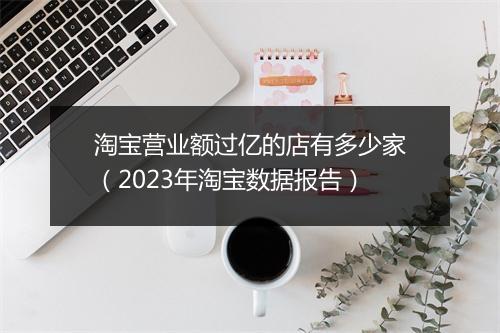淘宝营业额过亿的店有多少家(2023年淘宝数据报告)