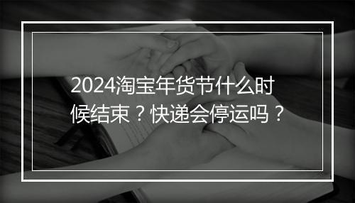 2024淘宝年货节什么时候结束?快递会停运吗?