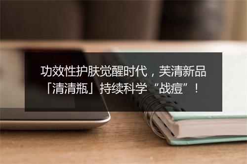 功效性护肤觉醒时代,芙清新品「清清瓶」持续科学“战痘”!