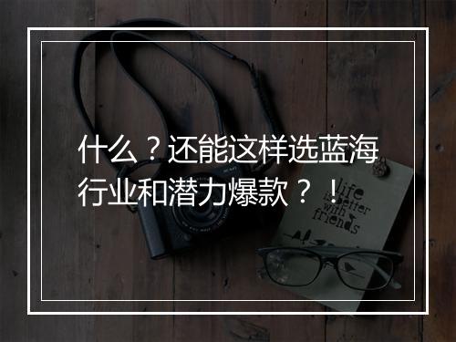 什么?还能这样选蓝海行业和潜力爆款?!