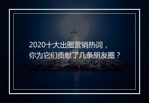 2020十大出圈营销热词,你为它们贡献了几条朋友圈?