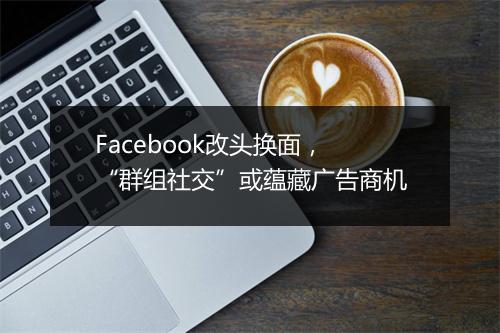 Facebook改头换面,“群组社交”或蕴藏广告商机