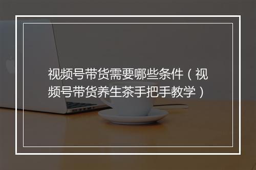 视频号带货需要哪些条件(视频号带货养生茶手把手教学)