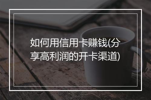如何用信用卡赚钱(分享高利润的开卡渠道)
