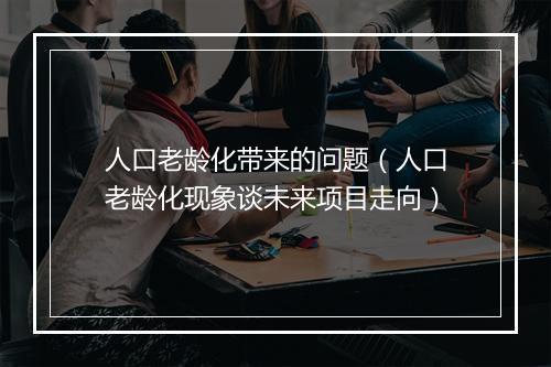 人口老龄化带来的问题(人口老龄化现象谈未来项目走向)