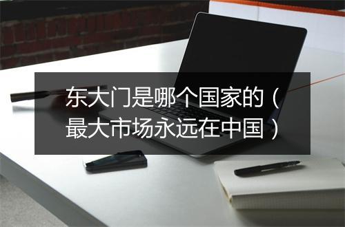 东大门是哪个国家的(最大市场永远在中国)
