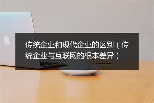 传统企业和现代企业的区别(传统企业与互联网的根本差异)
