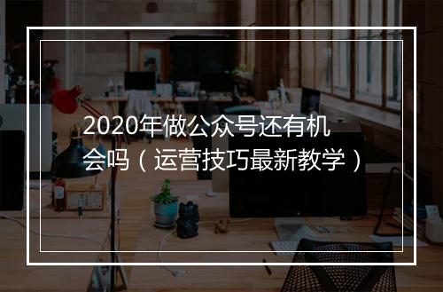 2020年做公众号还有机会吗(运营技巧最新教学)