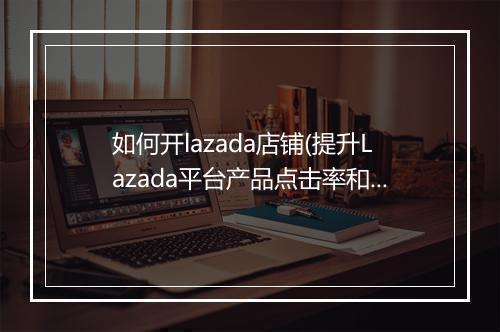 如何开lazada店铺(提升Lazada平台产品点击率和销量的10个要点)