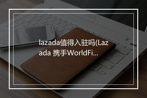 lazada值得入驻吗(Lazada 携手WorldFirst助力商家赢占东南亚市场)