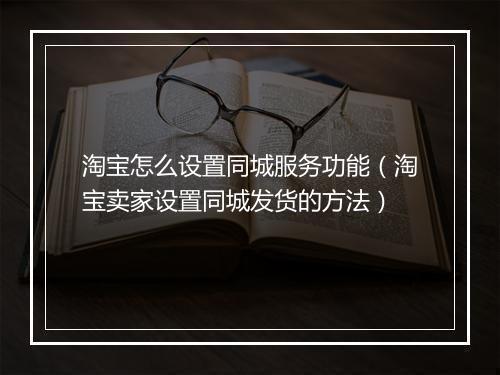 淘宝怎么设置同城服务功能(淘宝卖家设置同城发货的方法)