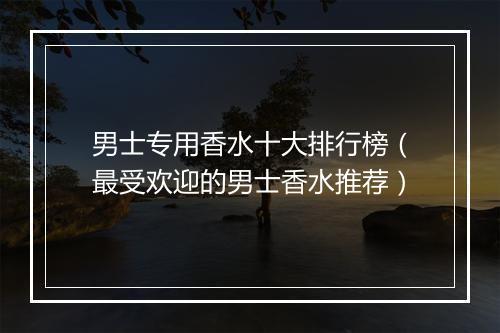 男士专用香水十大排行榜(最受欢迎的男士香水推荐)