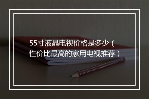 55寸液晶电视价格是多少(性价比最高的家用电视推荐)