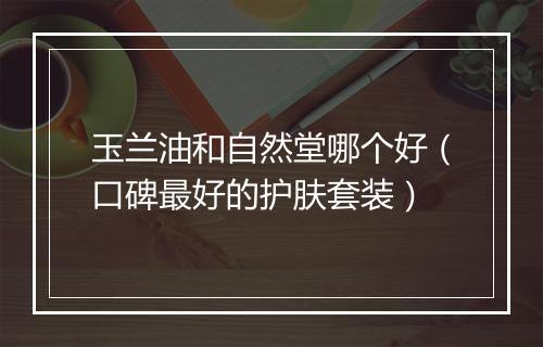 玉兰油和自然堂哪个好(口碑最好的护肤套装)