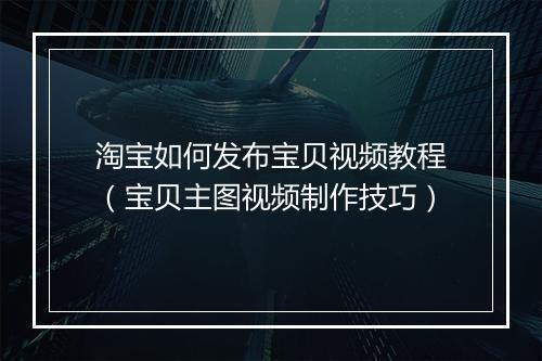 淘宝如何发布宝贝视频教程(宝贝主图视频制作技巧)