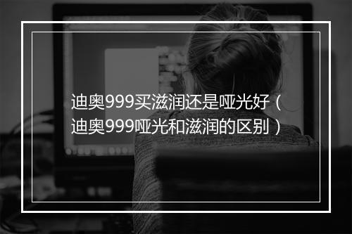 迪奥999买滋润还是哑光好(迪奥999哑光和滋润的区别)