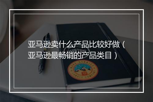 亚马逊卖什么产品比较好做(亚马逊最畅销的产品类目)