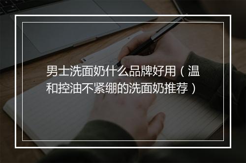 男士洗面奶什么品牌好用(温和控油不紧绷的洗面奶推荐)