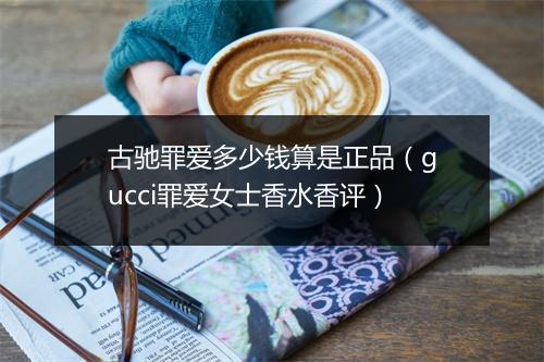 古驰罪爱多少钱算是正品(gucci罪爱女士香水香评)