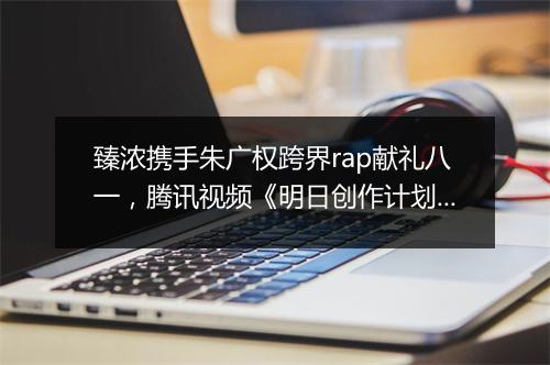 臻浓携手朱广权跨界rap献礼八一,腾讯视频《明日创作计划》开启夏日之旅