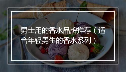 男士用的香水品牌推荐(适合年轻男生的香水系列)