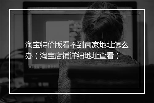 淘宝特价版看不到商家地址怎么办(淘宝店铺详细地址查看)