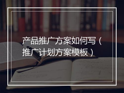 产品推广方案如何写(推广计划方案模板)