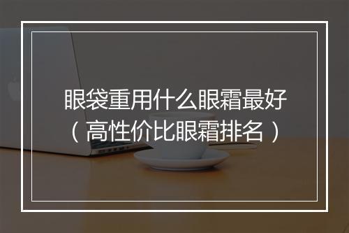 眼袋重用什么眼霜最好(高性价比眼霜排名)