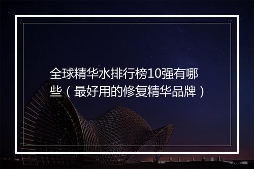 全球精华水排行榜10强有哪些(最好用的修复精华品牌)