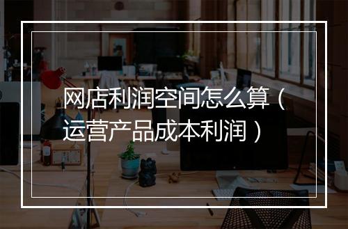 网店利润空间怎么算(运营产品成本利润)