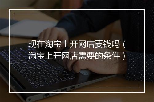 现在淘宝上开网店要钱吗(淘宝上开网店需要的条件)