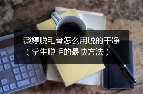 薇婷脱毛膏怎么用脱的干净(学生脱毛的最快方法)