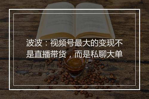 波波:视频号最大的变现不是直播带货,而是私聊大单