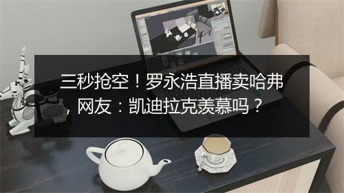 三秒抢空!罗永浩直播卖哈弗,网友:凯迪拉克羡慕吗?