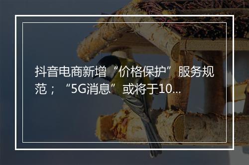 抖音电商新增“价格保护”服务规范;“5G消息”或将于10月中下旬全国试商用 ...