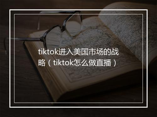 tiktok进入美国市场的战略(tiktok怎么做直播)
