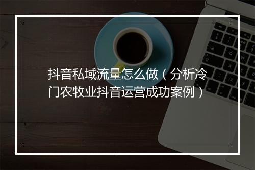 抖音私域流量怎么做(分析冷门农牧业抖音运营成功案例)