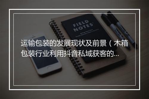 运输包装的发展现状及前景(木箱包装行业利用抖音私域获客的案例)