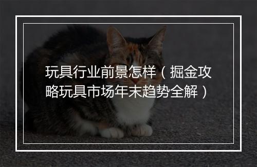 玩具行业前景怎样(掘金攻略玩具市场年末趋势全解)