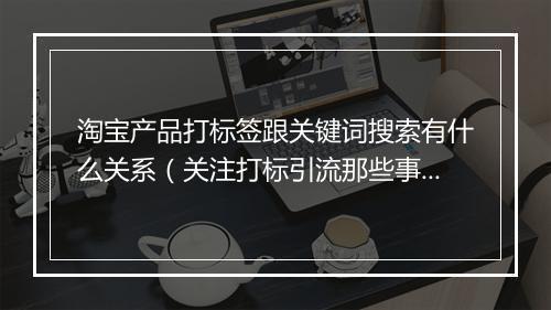 淘宝产品打标签跟关键词搜索有什么关系(关注打标引流那些事)
